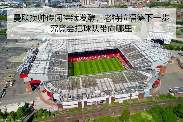 曼联换帅传闻持续发酵，老特拉福德下一步究竟会把球队带向哪里